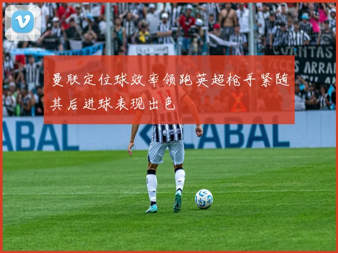 曼联定位球效率领跑英超枪手紧随其后进球表现出色