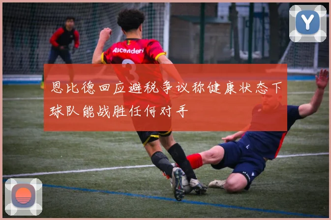 恩比德回应避税争议称健康状态下球队能战胜任何对手