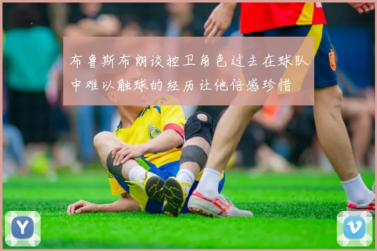 布鲁斯布朗谈控卫角色过去在球队中难以触球的经历让他倍感珍惜
