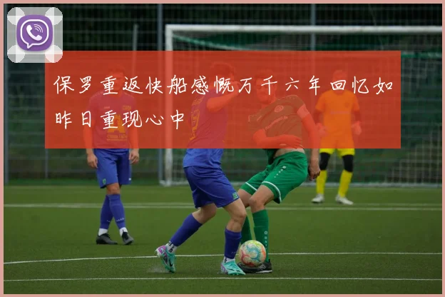 保罗重返快船感慨万千六年回忆如昨日重现心中
