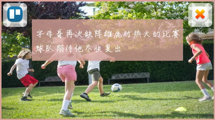 字母哥再次缺阵雄鹿对热火的比赛球队期待他尽快复出