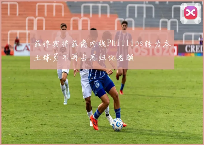 菲律宾将菲裔内线Phillips转为本土球员不再占用归化名额