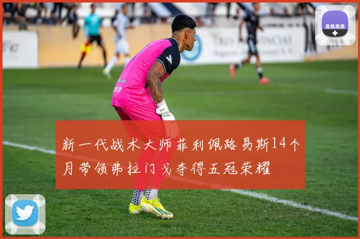 新一代战术大师菲利佩路易斯14个月带领弗拉门戈夺得五冠荣耀