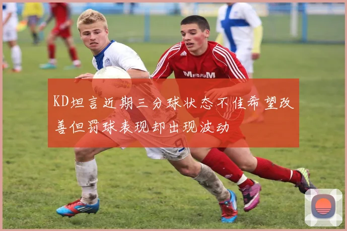 KD坦言近期三分球状态不佳希望改善但罚球表现却出现波动