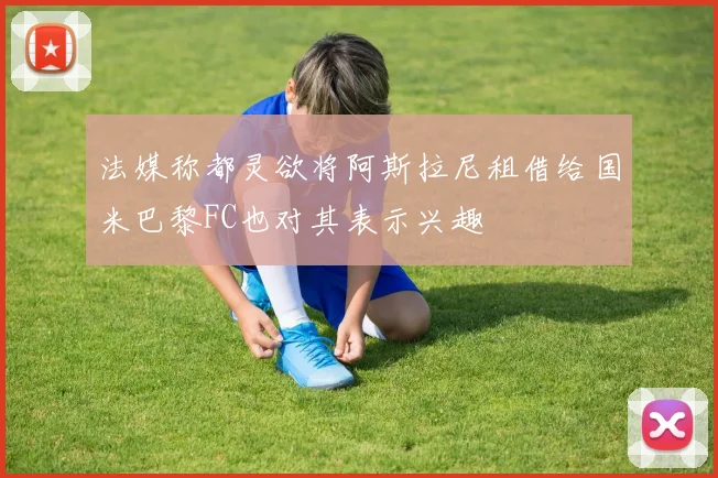 法媒称都灵欲将阿斯拉尼租借给国米巴黎FC也对其表示兴趣