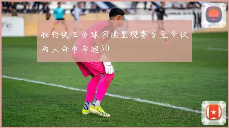 独行侠三分球困境显现赛季至今仅两人命中率超30