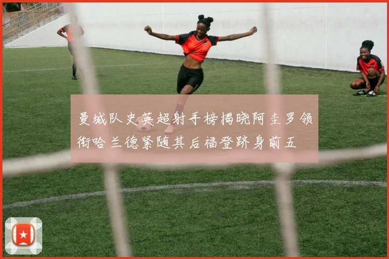 曼城队史英超射手榜揭晓阿圭罗领衔哈兰德紧随其后福登跻身前五