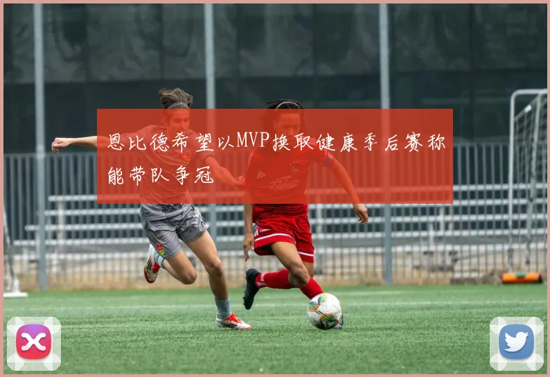 恩比德希望以MVP换取健康季后赛称能带队争冠