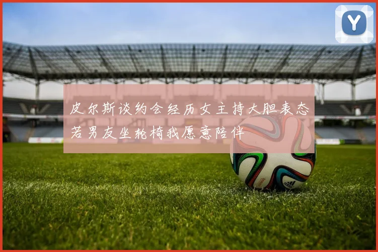 皮尔斯谈约会经历女主持大胆表态若男友坐轮椅我愿意陪伴