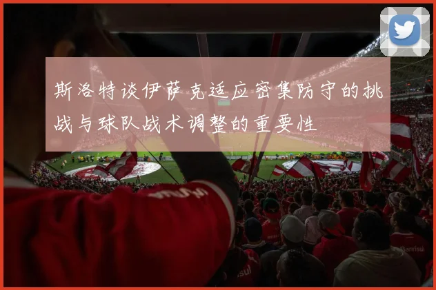 斯洛特谈伊萨克适应密集防守的挑战与球队战术调整的重要性