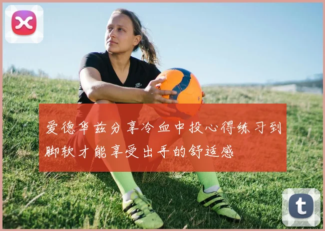 爱德华兹分享冷血中投心得练习到脚软才能享受出手的舒适感