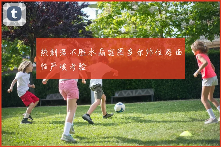 热刺若不胜水晶宫图多尔帅位恐面临严峻考验