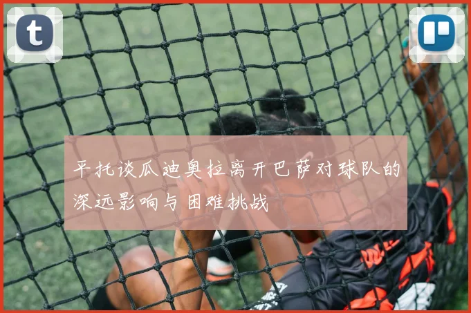 平托谈瓜迪奥拉离开巴萨对球队的深远影响与困难挑战