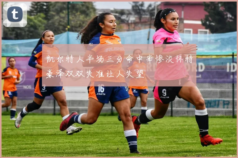 凯尔特人半场三分命中率惨淡怀特豪泽双双失准让人失望