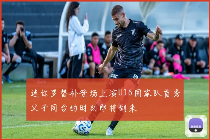 迷你罗替补登场上演U16国家队首秀父子同台的时刻即将到来