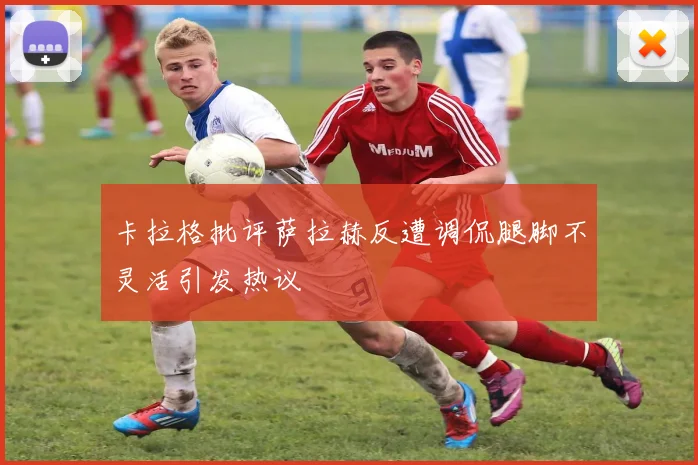 卡拉格批评萨拉赫反遭调侃腿脚不灵活引发热议