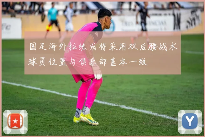 国足海外拉练或将采用双后腰战术球员位置与俱乐部基本一致