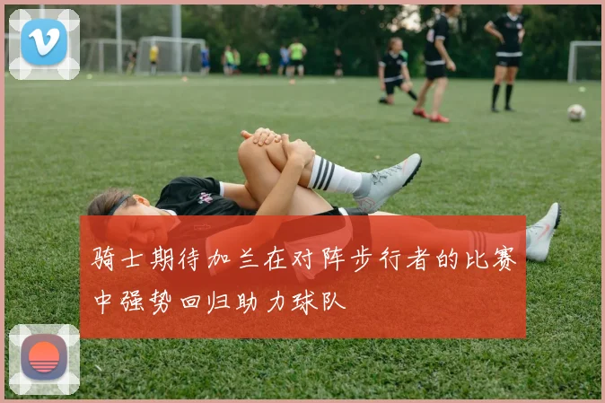 骑士期待加兰在对阵步行者的比赛中强势回归助力球队