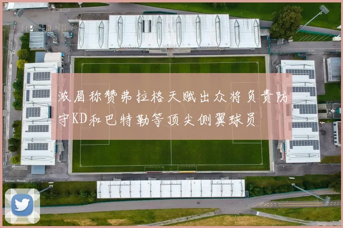 浓眉称赞弗拉格天赋出众将负责防守KD和巴特勒等顶尖侧翼球员