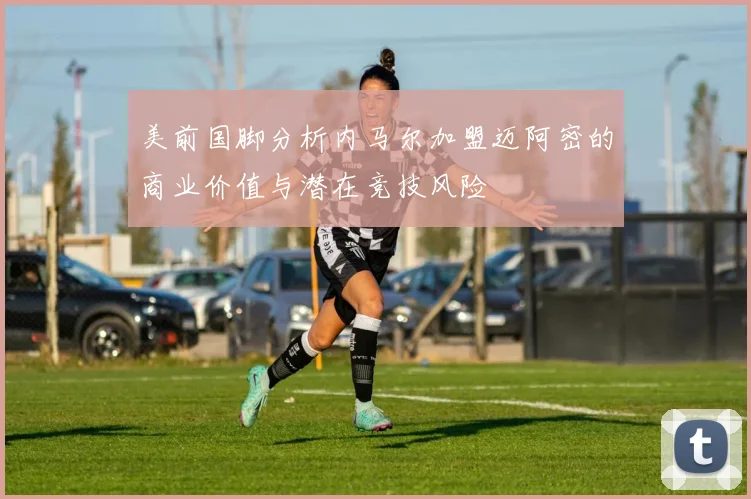 美前国脚分析内马尔加盟迈阿密的商业价值与潜在竞技风险