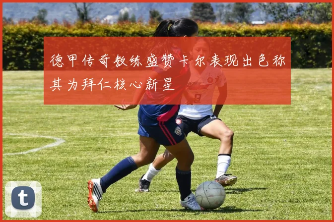 德甲传奇教练盛赞卡尔表现出色称其为拜仁核心新星