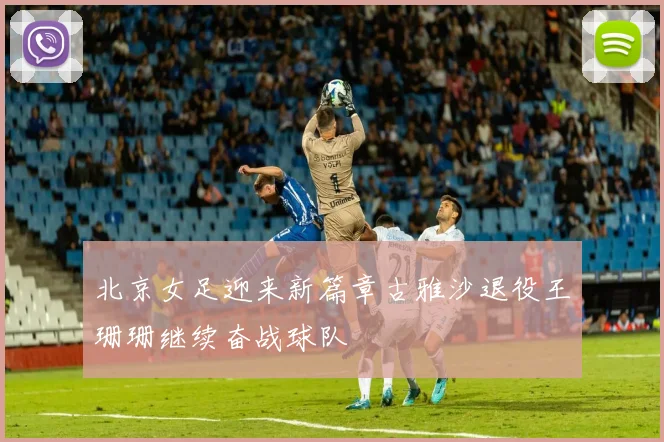 北京女足迎来新篇章古雅沙退役王珊珊继续奋战球队