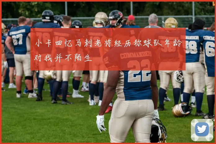 小卡回忆马刺老将经历称球队年龄对我并不陌生