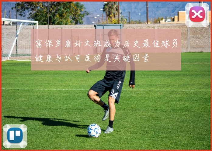 富保罗看好文班成为历史最佳球员健康与认可度将是关键因素