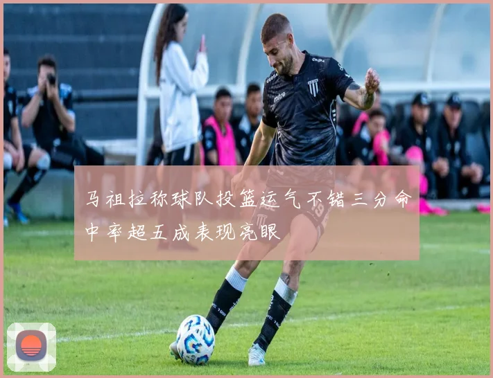 马祖拉称球队投篮运气不错三分命中率超五成表现亮眼