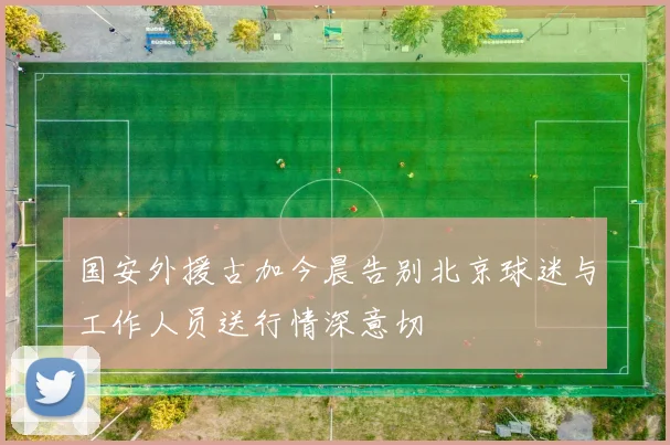 国安外援古加今晨告别北京球迷与工作人员送行情深意切
