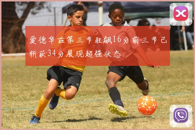 爱德华兹第三节狂飙16分前三节已斩获34分展现超强状态