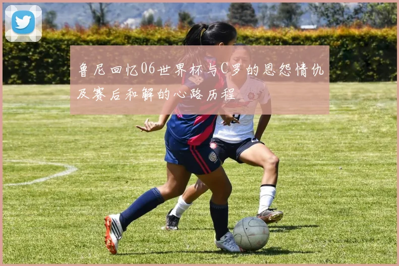 鲁尼回忆06世界杯与C罗的恩怨情仇及赛后和解的心路历程