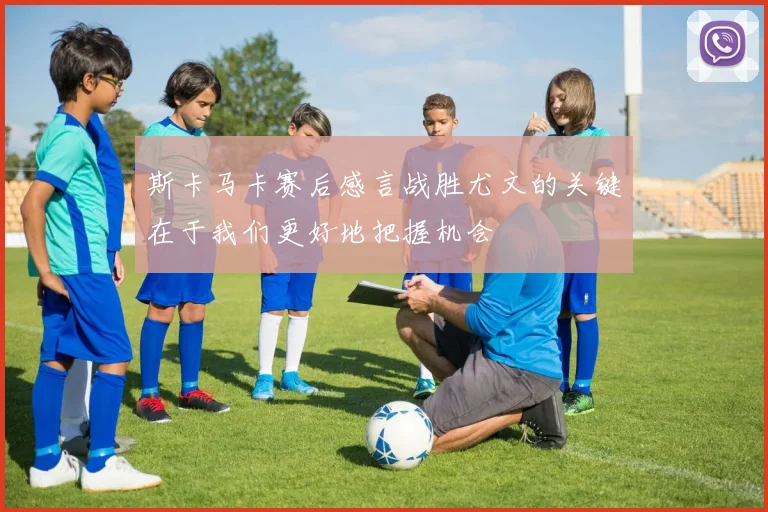 斯卡马卡赛后感言战胜尤文的关键在于我们更好地把握机会