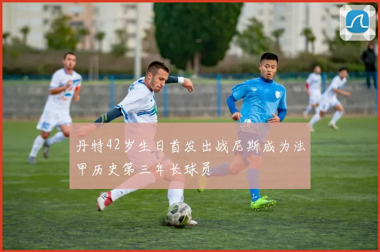 丹特42岁生日首发出战尼斯成为法甲历史第三年长球员