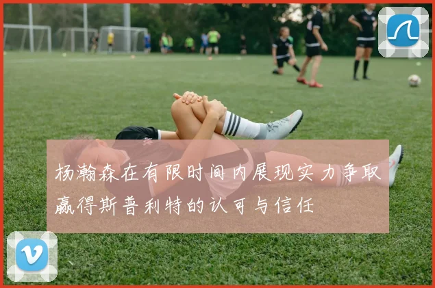杨瀚森在有限时间内展现实力争取赢得斯普利特的认可与信任