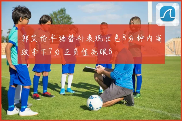 郭艾伦半场替补表现出色8分钟内高效拿下7分正负值亮眼6