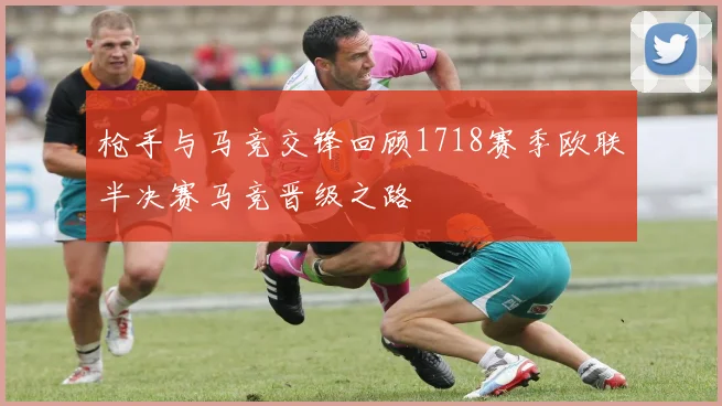 枪手与马竞交锋回顾1718赛季欧联半决赛马竞晋级之路