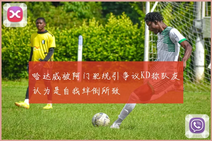 哈达威被阿门犯规引争议KD称队友认为是自我绊倒所致